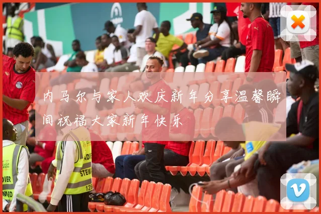 内马尔与家人欢庆新年分享温馨瞬间祝福大家新年快乐