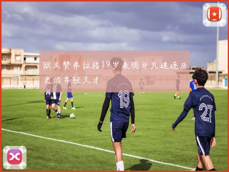 欧文赞弗拉格19岁表现非凡追逐历史的年轻天才