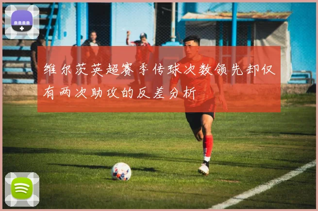维尔茨英超赛季传球次数领先却仅有两次助攻的反差分析