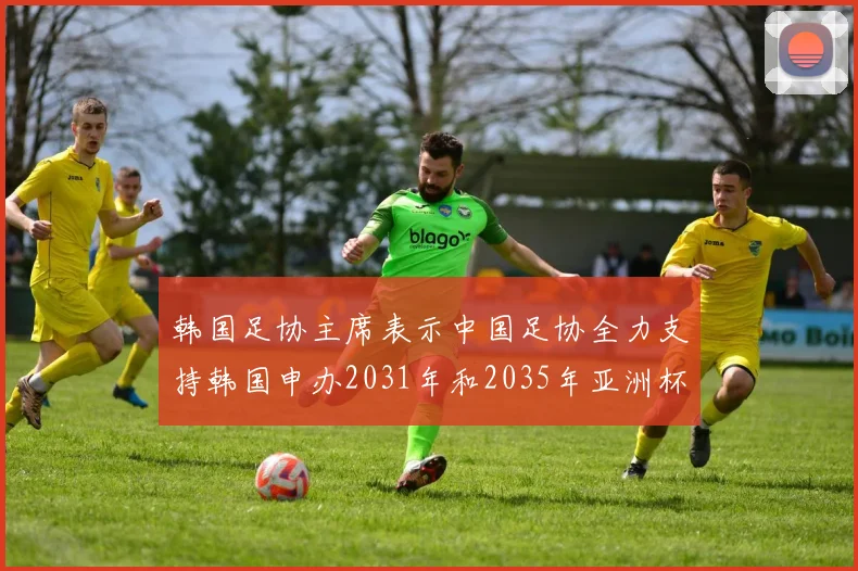 韩国足协主席表示中国足协全力支持韩国申办2031年和2035年亚洲杯赛事