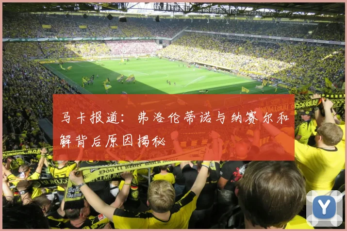 马卡报道：弗洛伦蒂诺与纳赛尔和解背后原因揭秘