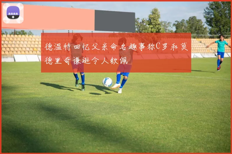 德温特回忆父亲命名趣事称C罗和莫德里奇谦逊令人钦佩