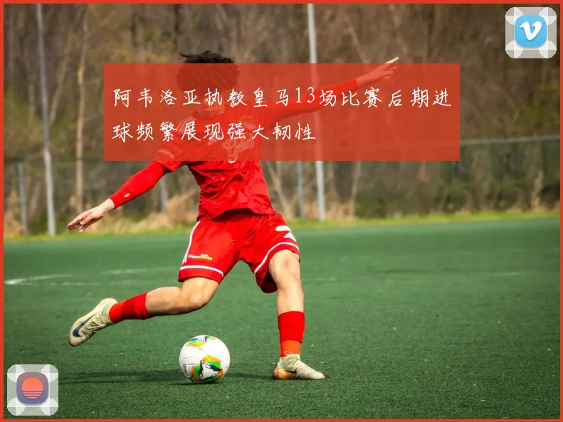 阿韦洛亚执教皇马13场比赛后期进球频繁展现强大韧性