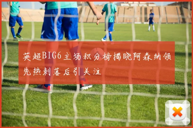 英超BIG6主场积分榜揭晓阿森纳领先热刺落后引关注