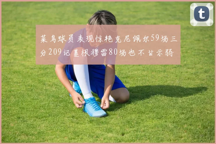 菜鸟球员表现惊艳克尼佩尔59场三分209记基根穆雷80场也不甘示弱