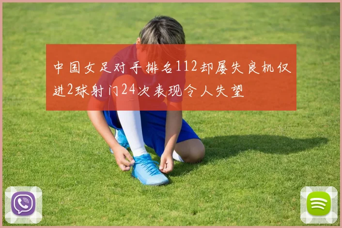 中国女足对手排名112却屡失良机仅进2球射门24次表现令人失望