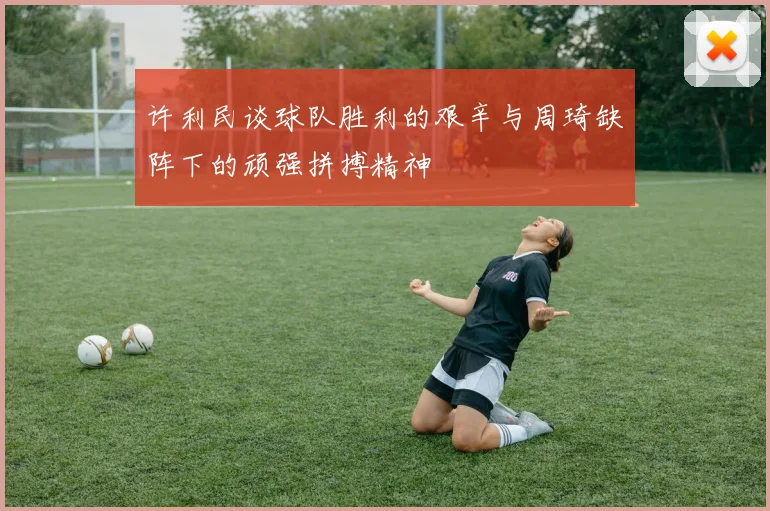 许利民谈球队胜利的艰辛与周琦缺阵下的顽强拼搏精神
