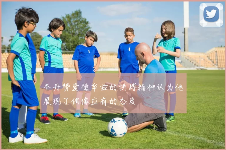 乔丹赞爱德华兹的拼搏精神认为他展现了偶像应有的态度