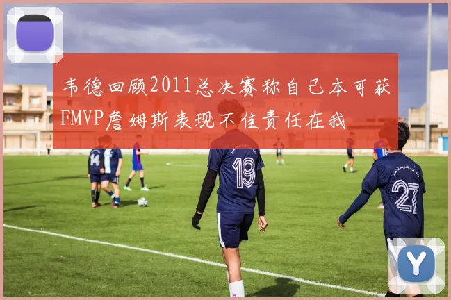 韦德回顾2011总决赛称自己本可获FMVP詹姆斯表现不佳责任在我