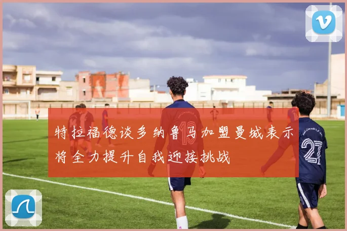 特拉福德谈多纳鲁马加盟曼城表示将全力提升自我迎接挑战