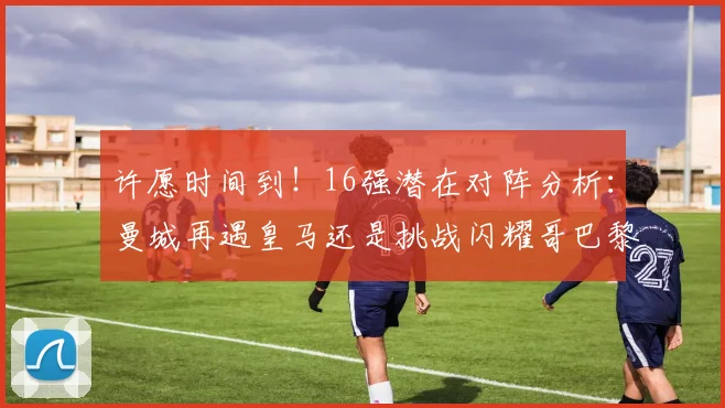 许愿时间到！16强潜在对阵分析：曼城再遇皇马还是挑战闪耀哥巴黎或对决巴萨