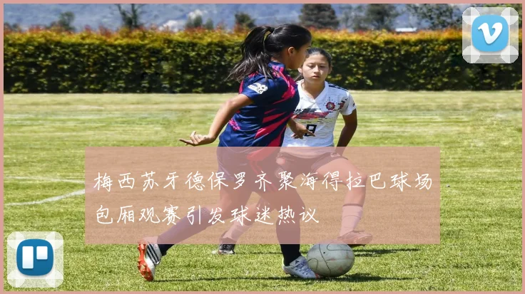 梅西苏牙德保罗齐聚海得拉巴球场包厢观赛引发球迷热议