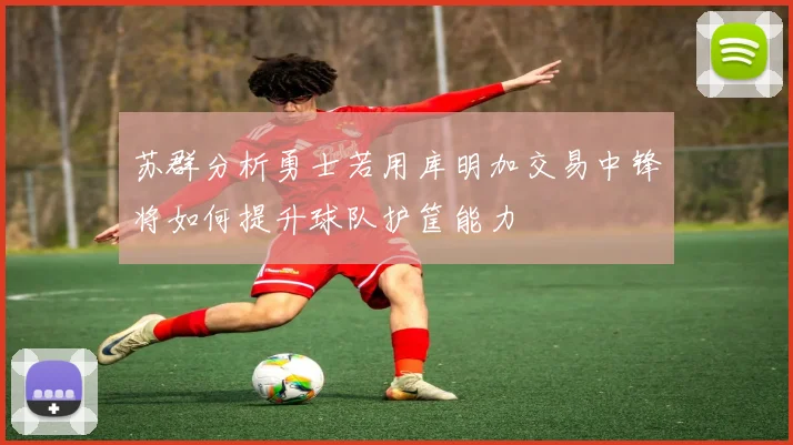 苏群分析勇士若用库明加交易中锋将如何提升球队护筐能力