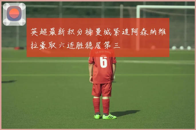 英超最新积分榜曼城紧追阿森纳维拉豪取六连胜稳居第三