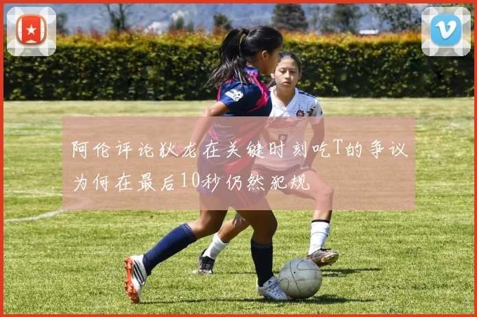 阿伦评论狄龙在关键时刻吃T的争议为何在最后10秒仍然犯规