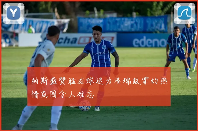 纳斯盛赞猛龙球迷为洛瑞鼓掌的热情氛围令人难忘