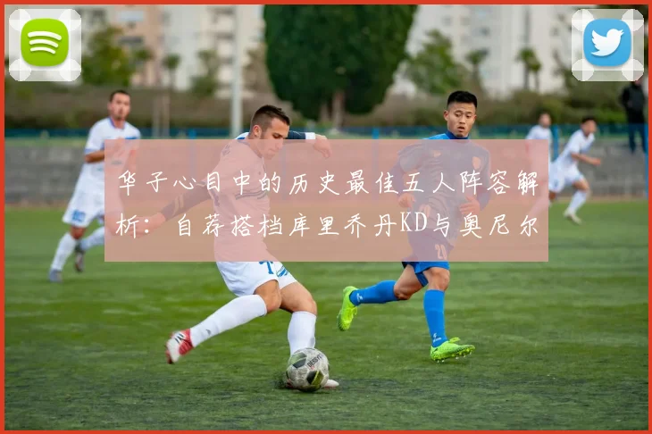 华子心目中的历史最佳五人阵容解析：自荐搭档库里乔丹KD与奥尼尔共襄盛举