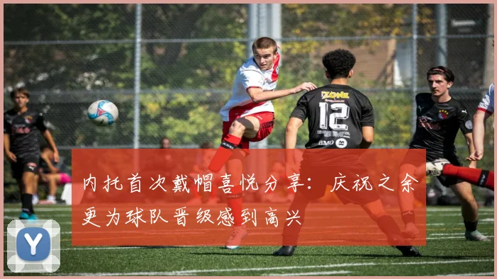 内托首次戴帽喜悦分享：庆祝之余更为球队晋级感到高兴