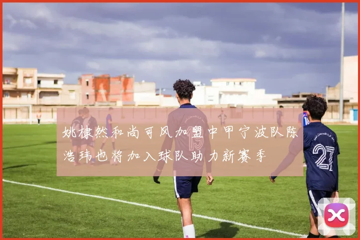 姚棣然和尚可风加盟中甲宁波队陈浩玮也将加入球队助力新赛季