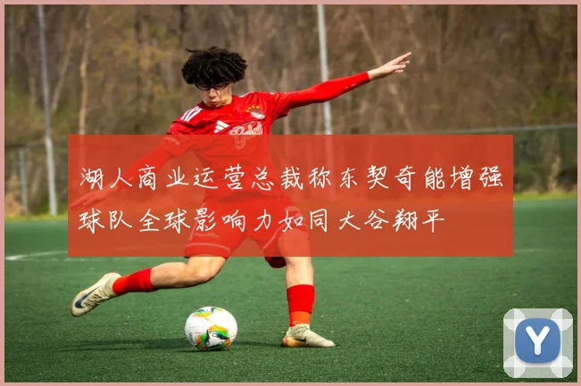 湖人商业运营总裁称东契奇能增强球队全球影响力如同大谷翔平