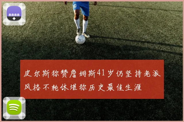 皮尔斯称赞詹姆斯41岁仍坚持老派风格不轮休堪称历史最佳生涯