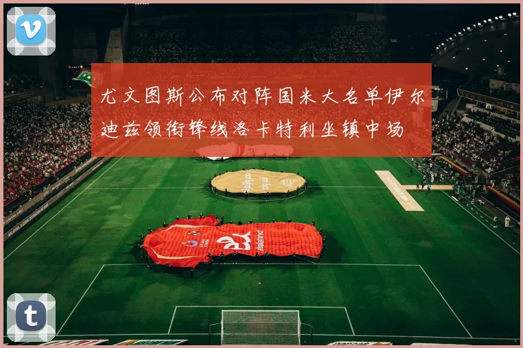 尤文图斯公布对阵国米大名单伊尔迪兹领衔锋线洛卡特利坐镇中场