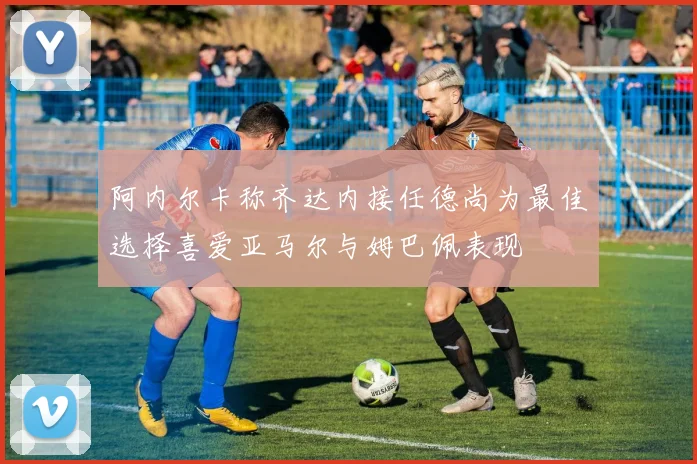 阿内尔卡称齐达内接任德尚为最佳选择喜爱亚马尔与姆巴佩表现