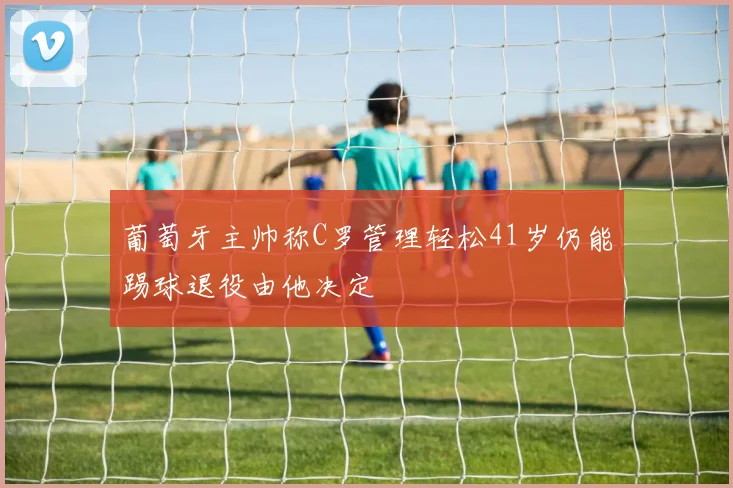 葡萄牙主帅称C罗管理轻松41岁仍能踢球退役由他决定