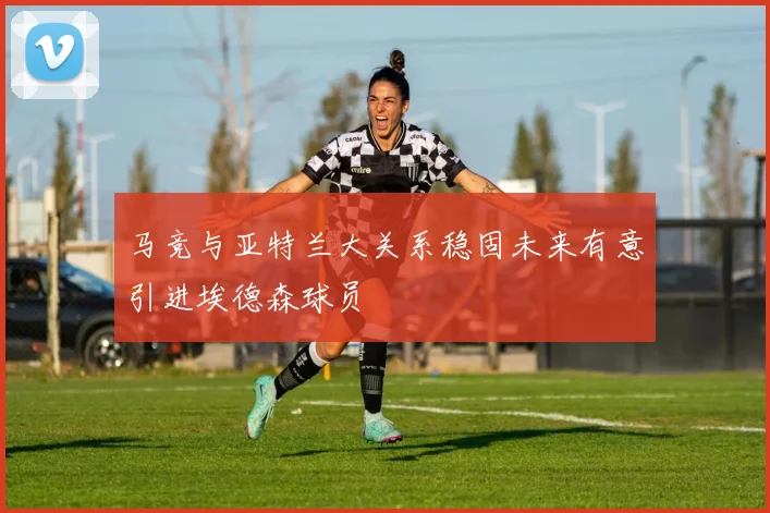 马竞与亚特兰大关系稳固未来有意引进埃德森球员