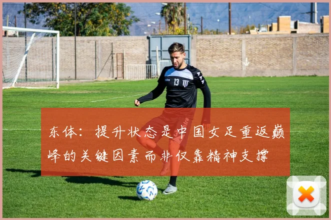 东体：提升状态是中国女足重返巅峰的关键因素而非仅靠精神支撑