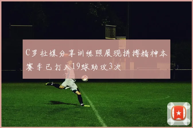 C罗社媒分享训练照展现拼搏精神本赛季已打入19球助攻3次