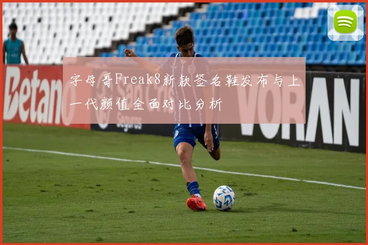 字母哥Freak8新款签名鞋发布与上一代颜值全面对比分析