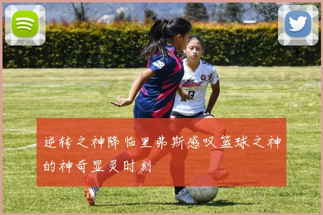 逆转之神降临里弗斯感叹篮球之神的神奇显灵时刻