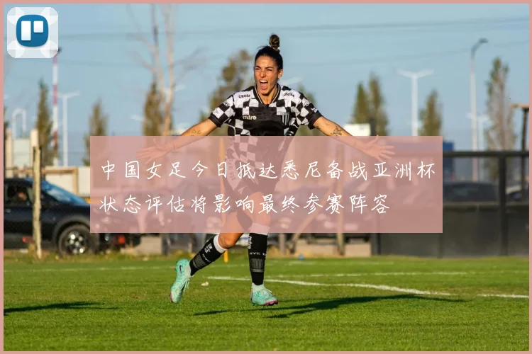 中国女足今日抵达悉尼备战亚洲杯状态评估将影响最终参赛阵容