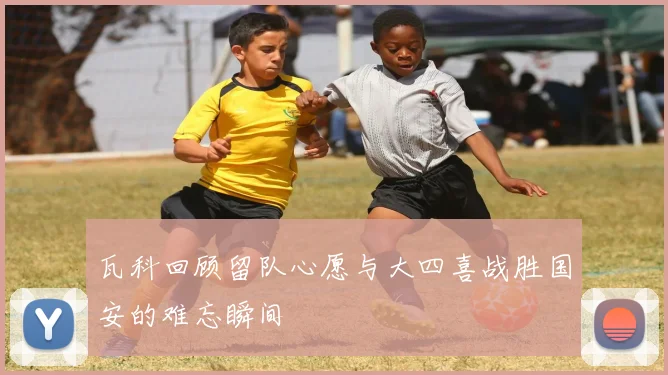 瓦科回顾留队心愿与大四喜战胜国安的难忘瞬间